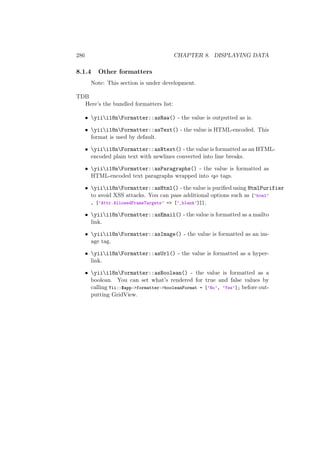 286 CHAPTER 8. DISPLAYING DATA
8.1.4 Other formatters
Note: This section is under development.
TDB
Here’s the bundled formatters list:
• yiii18nFormatter::asRaw() - the value is outputted as is.
• yiii18nFormatter::asText() - the value is HTML-encoded. This
format is used by default.
• yiii18nFormatter::asNtext() - the value is formatted as an HTML-
encoded plain text with newlines converted into line breaks.
• yiii18nFormatter::asParagraphs() - the value is formatted as
HTML-encoded text paragraphs wrapped into <p> tags.
• yiii18nFormatter::asHtml() - the value is puriﬁed using HtmlPurifier
to avoid XSS attacks. You can pass additional options such as [’html’
, [’Attr.AllowedFrameTargets’ => [’_blank’]]].
• yiii18nFormatter::asEmail() - the value is formatted as a mailto
link.
• yiii18nFormatter::asImage() - the value is formatted as an im-
age tag.
• yiii18nFormatter::asUrl() - the value is formatted as a hyper-
link.
• yiii18nFormatter::asBoolean() - the value is formatted as a
boolean. You can set what’s rendered for true and false values by
calling Yii::$app->formatter->booleanFormat = [’No’, ’Yes’]; before out-
putting GridView.
 