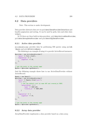8.2. DATA PROVIDERS 289
8.2 Data providers
Note: This section is under development.
Data provider abstracts data set via yiidataDataProviderInterface and
handles pagination and sorting. It can be used by grids, lists and other data
widgets.
In Yii there are three built-in data providers: yiidataActiveDataProvider,
yiidataArrayDataProvider and yiidataSqlDataProvider.
8.2.1 Active data provider
ActiveDataProvider provides data by performing DB queries using yiidb
Query and yiidbActiveQuery.
The following is an example of using it to provide ActiveRecord instances:
$provider = new ActiveDataProvider([
’query’ => Post::find(),
’pagination’ => [
’pageSize’ => 20,
],
]);
// get the posts in the current page
$posts = $provider->getModels();
And the following example shows how to use ActiveDataProvider without
ActiveRecord:
$query = new Query();
$provider = new ActiveDataProvider([
’query’ => $query->from(’post’),
’sort’ => [
// Set the default sort by name ASC and created_at DESC.
’defaultOrder’ => [
’name’ => SORT_ASC,
’created_at’ => SORT_DESC
]
],
’pagination’ => [
’pageSize’ => 20,
],
]);
// get the posts in the current page
$posts = $provider->getModels();
8.2.2 Array data provider
ArrayDataProvider implements a data provider based on a data array.
 
