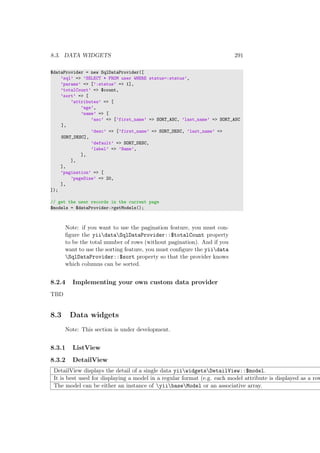 8.3. DATA WIDGETS 291
$dataProvider = new SqlDataProvider([
’sql’ => ’SELECT * FROM user WHERE status=:status’,
’params’ => [’:status’ => 1],
’totalCount’ => $count,
’sort’ => [
’attributes’ => [
’age’,
’name’ => [
’asc’ => [’first_name’ => SORT_ASC, ’last_name’ => SORT_ASC
],
’desc’ => [’first_name’ => SORT_DESC, ’last_name’ =>
SORT_DESC],
’default’ => SORT_DESC,
’label’ => ’Name’,
],
],
],
’pagination’ => [
’pageSize’ => 20,
],
]);
// get the user records in the current page
$models = $dataProvider->getModels();
Note: if you want to use the pagination feature, you must con-
ﬁgure the yiidataSqlDataProvider::$totalCount property
to be the total number of rows (without pagination). And if you
want to use the sorting feature, you must conﬁgure the yiidata
SqlDataProvider::$sort property so that the provider knows
which columns can be sorted.
8.2.4 Implementing your own custom data provider
TBD
8.3 Data widgets
Note: This section is under development.
8.3.1 ListView
8.3.2 DetailView
DetailView displays the detail of a single data yiiwidgetsDetailView::$model.
It is best used for displaying a model in a regular format (e.g. each model attribute is displayed as a row
The model can be either an instance of yiibaseModel or an associative array.
 