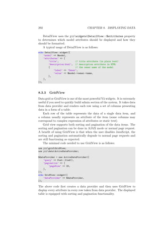 292 CHAPTER 8. DISPLAYING DATA
DetailView uses the yiiwidgetsDetailView::$attributes property
to determines which model attributes should be displayed and how they
should be formatted.
A typical usage of DetailView is as follows:
echo DetailView::widget([
’model’ => $model,
’attributes’ => [
’title’, // title attribute (in plain text)
’description:html’, // description attribute in HTML
[ // the owner name of the model
’label’ => ’Owner’,
’value’ => $model->owner->name,
],
],
]);
8.3.3 GridView
Data grid or GridView is one of the most powerful Yii widgets. It is extremely
useful if you need to quickly build admin section of the system. It takes data
from data provider and renders each row using a set of columns presenting
data in a form of a table.
Each row of the table represents the data of a single data item, and
a column usually represents an attribute of the item (some columns may
correspond to complex expression of attributes or static text).
Grid view supports both sorting and pagination of the data items. The
sorting and pagination can be done in AJAX mode or normal page request.
A beneﬁt of using GridView is that when the user disables JavaScript, the
sorting and pagination automatically degrade to normal page requests and
are still functioning as expected.
The minimal code needed to use GridView is as follows:
use yiigridGridView;
use yiidataActiveDataProvider;
$dataProvider = new ActiveDataProvider([
’query’ => Post::find(),
’pagination’ => [
’pageSize’ => 20,
],
]);
echo GridView::widget([
’dataProvider’ => $dataProvider,
]);
The above code ﬁrst creates a data provider and then uses GridView to
display every attribute in every row taken from data provider. The displayed
table is equipped with sorting and pagination functionality.
 