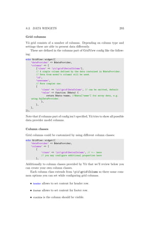 8.3. DATA WIDGETS 293
Grid columns
Yii grid consists of a number of columns. Depending on column type and
settings these are able to present data diﬀerently.
These are deﬁned in the columns part of GridView conﬁg like the follow-
ing:
echo GridView::widget([
’dataProvider’ => $dataProvider,
’columns’ => [
[’class’ => ’yiigridSerialColumn’],
// A simple column defined by the data contained in $dataProvider.
// Data from model’s column1 will be used.
’id’,
’username’,
// More complex one.
[
’class’ => ’yiigridDataColumn’, // can be omitted, default
’value’ => function ($data) {
return $data->name; //$data[’name’] for array data, e.g.
using SqlDataProvider.
},
],
],
]);
Note that if columns part of conﬁg isn’t speciﬁed, Yii tries to show all possible
data provider model columns.
Column classes
Grid columns could be customized by using diﬀerent column classes:
echo GridView::widget([
’dataProvider’ => $dataProvider,
’columns’ => [
[
’class’ => ’yiigridSerialColumn’, // <-- here
// you may configure additional properties here
],
Additionally to column classes provided by Yii that we’ll review below you
can create your own column classes.
Each column class extends from yiigridColumn so there some com-
mon options you can set while conﬁguring grid columns.
• header allows to set content for header row.
• footer allows to set content for footer row.
• visible is the column should be visible.
 