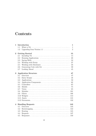 Contents
1 Introduction 1
1.1 What is Yii . . . . . . . . . . . . . . . . . . . . . . . . . . . . 1
1.2 Upgrading from Version 1.1 . . . . . . . . . . . . . . . . . . . 2
2 Getting Started 15
2.1 Installing Yii . . . . . . . . . . . . . . . . . . . . . . . . . . . 15
2.2 Running Applications . . . . . . . . . . . . . . . . . . . . . . 20
2.3 Saying Hello . . . . . . . . . . . . . . . . . . . . . . . . . . . . 24
2.4 Working with Forms . . . . . . . . . . . . . . . . . . . . . . . 27
2.5 Working with Databases . . . . . . . . . . . . . . . . . . . . . 33
2.6 Generating Code with Gii . . . . . . . . . . . . . . . . . . . . 39
2.7 Looking Ahead . . . . . . . . . . . . . . . . . . . . . . . . . . 45
3 Application Structure 47
3.1 Overview . . . . . . . . . . . . . . . . . . . . . . . . . . . . . 47
3.2 Entry Scripts . . . . . . . . . . . . . . . . . . . . . . . . . . . 48
3.3 Applications . . . . . . . . . . . . . . . . . . . . . . . . . . . . 50
3.4 Application Components . . . . . . . . . . . . . . . . . . . . . 62
3.5 Controllers . . . . . . . . . . . . . . . . . . . . . . . . . . . . 65
3.6 Models . . . . . . . . . . . . . . . . . . . . . . . . . . . . . . . 75
3.7 Views . . . . . . . . . . . . . . . . . . . . . . . . . . . . . . . 85
3.8 Modules . . . . . . . . . . . . . . . . . . . . . . . . . . . . . . 101
3.9 Filters . . . . . . . . . . . . . . . . . . . . . . . . . . . . . . . 106
3.10 Widgets . . . . . . . . . . . . . . . . . . . . . . . . . . . . . . 114
3.11 Assets . . . . . . . . . . . . . . . . . . . . . . . . . . . . . . . 118
3.12 Extensions . . . . . . . . . . . . . . . . . . . . . . . . . . . . . 132
4 Handling Requests 143
4.1 Overview . . . . . . . . . . . . . . . . . . . . . . . . . . . . . 143
4.2 Bootstrapping . . . . . . . . . . . . . . . . . . . . . . . . . . . 144
4.3 Routing . . . . . . . . . . . . . . . . . . . . . . . . . . . . . . 145
4.4 Requests . . . . . . . . . . . . . . . . . . . . . . . . . . . . . . 147
4.5 Responses . . . . . . . . . . . . . . . . . . . . . . . . . . . . . 150
iii
 
