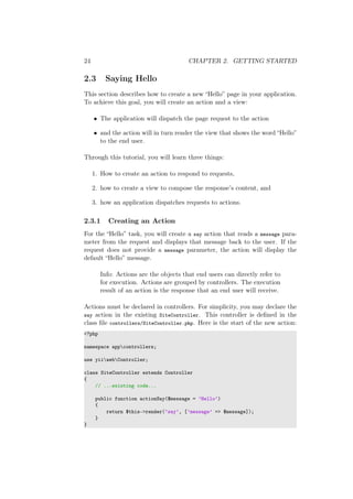 24 CHAPTER 2. GETTING STARTED
2.3 Saying Hello
This section describes how to create a new “Hello” page in your application.
To achieve this goal, you will create an action and a view:
• The application will dispatch the page request to the action
• and the action will in turn render the view that shows the word “Hello”
to the end user.
Through this tutorial, you will learn three things:
1. How to create an action to respond to requests,
2. how to create a view to compose the response’s content, and
3. how an application dispatches requests to actions.
2.3.1 Creating an Action
For the “Hello” task, you will create a say action that reads a message para-
meter from the request and displays that message back to the user. If the
request does not provide a message parameter, the action will display the
default “Hello” message.
Info: Actions are the objects that end users can directly refer to
for execution. Actions are grouped by controllers. The execution
result of an action is the response that an end user will receive.
Actions must be declared in controllers. For simplicity, you may declare the
say action in the existing SiteController. This controller is deﬁned in the
class ﬁle controllers/SiteController.php. Here is the start of the new action:
<?php
namespace appcontrollers;
use yiiwebController;
class SiteController extends Controller
{
// ...existing code...
public function actionSay($message = ’Hello’)
{
return $this->render(’say’, [’message’ => $message]);
}
}
 