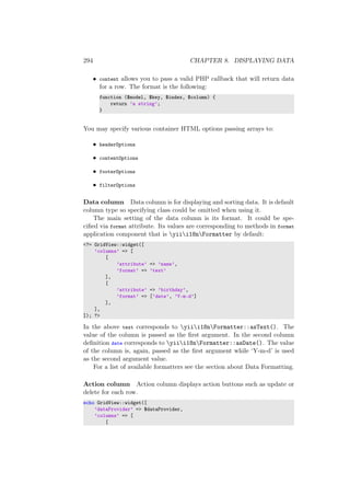 294 CHAPTER 8. DISPLAYING DATA
• content allows you to pass a valid PHP callback that will return data
for a row. The format is the following:
function ($model, $key, $index, $column) {
return ’a string’;
}
You may specify various container HTML options passing arrays to:
• headerOptions
• contentOptions
• footerOptions
• filterOptions
Data column Data column is for displaying and sorting data. It is default
column type so specifying class could be omitted when using it.
The main setting of the data column is its format. It could be spe-
ciﬁed via format attribute. Its values are corresponding to methods in format
application component that is yiii18nFormatter by default:
<?= GridView::widget([
’columns’ => [
[
’attribute’ => ’name’,
’format’ => ’text’
],
[
’attribute’ => ’birthday’,
’format’ => [’date’, ’Y-m-d’]
],
],
]); ?>
In the above text corresponds to yiii18nFormatter::asText(). The
value of the column is passed as the ﬁrst argument. In the second column
deﬁnition date corresponds to yiii18nFormatter::asDate(). The value
of the column is, again, passed as the ﬁrst argument while ‘Y-m-d’ is used
as the second argument value.
For a list of available formatters see the section about Data Formatting.
Action column Action column displays action buttons such as update or
delete for each row.
echo GridView::widget([
’dataProvider’ => $dataProvider,
’columns’ => [
[
 
