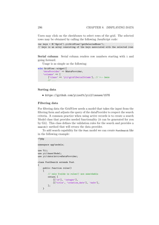 296 CHAPTER 8. DISPLAYING DATA
Users may click on the checkboxes to select rows of the grid. The selected
rows may be obtained by calling the following JavaScript code:
var keys = $(’#grid’).yiiGridView(’getSelectedRows’);
// keys is an array consisting of the keys associated with the selected rows
Serial column Serial column renders row numbers starting with 1 and
going forward.
Usage is as simple as the following:
echo GridView::widget([
’dataProvider’ => $dataProvider,
’columns’ => [
[’class’ => ’yiigridSerialColumn’], // <-- here
// ...
Sorting data
• https://github.com/yiisoft/yii2/issues/1576
Filtering data
For ﬁltering data the GridView needs a model that takes the input from the
ﬁltering form and adjusts the query of the dataProvider to respect the search
criteria. A common practice when using active records is to create a search
Model class that provides needed functionality (it can be generated for you
by Gii). This class deﬁnes the validation rules for the search and provides a
search() method that will return the data provider.
To add search capability for the Post model we can create PostSearch like
in the following example:
<?php
namespace appmodels;
use Yii;
use yiibaseModel;
use yiidataActiveDataProvider;
class PostSearch extends Post
{
public function rules()
{
// only fields in rules() are searchable
return [
[[’id’], ’integer’],
[[’title’, ’creation_date’], ’safe’],
];
}
 