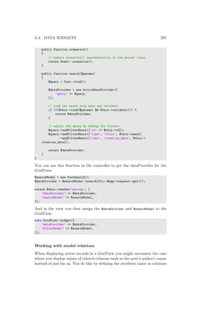 8.3. DATA WIDGETS 297
public function scenarios()
{
// bypass scenarios() implementation in the parent class
return Model::scenarios();
}
public function search($params)
{
$query = Post::find();
$dataProvider = new ActiveDataProvider([
’query’ => $query,
]);
// load the seach form data and validate
if (!($this->load($params) && $this->validate())) {
return $dataProvider;
}
// adjust the query by adding the filters
$query->andFilterWhere([’id’ => $this->id]);
$query->andFilterWhere([’like’, ’title’, $this->name])
->andFilterWhere([’like’, ’creation_date’, $this->
creation_date]);
return $dataProvider;
}
}
You can use this function in the controller to get the dataProvider for the
GridView:
$searchModel = new PostSearch();
$dataProvider = $searchModel->search(Yii::$app->request->get());
return $this->render(’myview’, [
’dataProvider’ => $dataProvider,
’searchModel’ => $searchModel,
]);
And in the view you then assign the $dataProvider and $searchModel to the
GridView:
echo GridView::widget([
’dataProvider’ => $dataProvider,
’filterModel’ => $searchModel,
]);
Working with model relations
When displaying active records in a GridView you might encounter the case
where you display values of related columns such as the post’s author’s name
instead of just his id. You do this by deﬁning the attribute name in columns
 