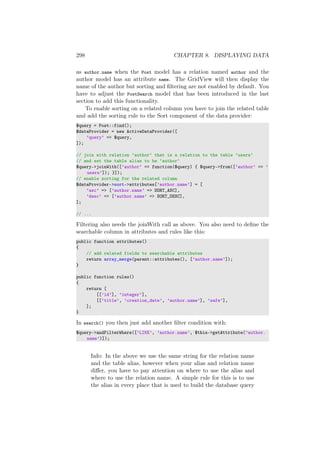 298 CHAPTER 8. DISPLAYING DATA
as author.name when the Post model has a relation named author and the
author model has an attribute name. The GridView will then display the
name of the author but sorting and ﬁltering are not enabled by default. You
have to adjust the PostSearch model that has been introduced in the last
section to add this functionality.
To enable sorting on a related column you have to join the related table
and add the sorting rule to the Sort component of the data provider:
$query = Post::find();
$dataProvider = new ActiveDataProvider([
’query’ => $query,
]);
// join with relation ‘author‘ that is a relation to the table ‘users‘
// and set the table alias to be ‘author‘
$query->joinWith([’author’ => function($query) { $query->from([’author’ => ’
users’]); }]);
// enable sorting for the related column
$dataProvider->sort->attributes[’author.name’] = [
’asc’ => [’author.name’ => SORT_ASC],
’desc’ => [’author.name’ => SORT_DESC],
];
// ...
Filtering also needs the joinWith call as above. You also need to deﬁne the
searchable column in attributes and rules like this:
public function attributes()
{
// add related fields to searchable attributes
return array_merge(parent::attributes(), [’author.name’]);
}
public function rules()
{
return [
[[’id’], ’integer’],
[[’title’, ’creation_date’, ’author.name’], ’safe’],
];
}
In search() you then just add another ﬁlter condition with:
$query->andFilterWhere([’LIKE’, ’author.name’, $this->getAttribute(’author.
name’)]);
Info: In the above we use the same string for the relation name
and the table alias, however when your alias and relation name
diﬀer, you have to pay attention on where to use the alias and
where to use the relation name. A simple rule for this is to use
the alias in every place that is used to build the database query
 