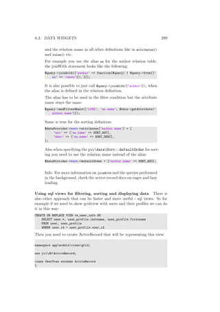8.3. DATA WIDGETS 299
and the relation name in all other deﬁnitions like in attributes()
and rules() etc.
For example you use the alias au for the author relation table,
the joinWith statement looks like the following:
$query->joinWith([’author’ => function($query) { $query->from([’
au’ => ’users’]); }]);
It is also possible to just call $query->joinWith([’author’]); when
the alias is deﬁned in the relation deﬁnition.
The alias has to be used in the ﬁlter condition but the attribute
name stays the same:
$query->andFilterWhere([’LIKE’, ’au.name’, $this->getAttribute(’
author.name’)]);
Same is true for the sorting deﬁnition:
$dataProvider->sort->attributes[’author.name’] = [
’asc’ => [’au.name’ => SORT_ASC],
’desc’ => [’au.name’ => SORT_DESC],
];
Also when specifying the yiidataSort::defaultOrder for sort-
ing you need to use the relation name instead of the alias:
$dataProvider->sort->defaultOrder = [’author.name’ => SORT_ASC];
Info: For more information on joinWith and the queries performed
in the background, check the active record docs on eager and lazy
loading.
Using sql views for ﬁltering, sorting and displaying data There is
also other approach that can be faster and more useful - sql views. So for
example if we need to show gridview with users and their proﬁles we can do
it in this way:
CREATE OR REPLACE VIEW vw_user_info AS
SELECT user.*, user_profile.lastname, user_profile.firstname
FROM user, user_profile
WHERE user.id = user_profile.user_id
Then you need to create ActiveRecord that will be representing this view:
namespace appmodelsviewsgrid;
use yiidbActiveRecord;
class UserView extends ActiveRecord
{
 