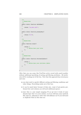 300 CHAPTER 8. DISPLAYING DATA
/**
* @inheritdoc
*/
public static function tableName()
{
return ’vw_user_info’;
}
public static function primaryKey()
{
return [’id’];
}
/**
* @inheritdoc
*/
public function rules()
{
return [
// define here your rules
];
}
/**
* @inheritdoc
*/
public static function attributeLabels()
{
return [
// define here your attribute labels
];
}
}
After that you can youse this UserView active record with search models,
without additional specifying of sorting and ﬁltering attributes. All attrib-
utes will be working out of the box. Note that this approach has several pros
and cons:
• you dont need to specify diﬀerent sorting and ﬁltering conditions and
other things. Everything works out of the box;
• it can be much faster because of data size, count of sql queries per-
formed (for each relation you will need additional query);
• since this is a just simple mupping UI on sql view it lacks of some
domain logic that is in your entities, so if you will have some methods
like isActive, isDeleted or other that will inﬂuence on UI you will need
to duplicate them in this class too.
 