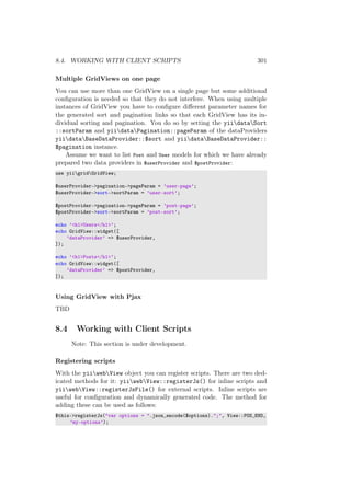 8.4. WORKING WITH CLIENT SCRIPTS 301
Multiple GridViews on one page
You can use more than one GridView on a single page but some additional
conﬁguration is needed so that they do not interfere. When using multiple
instances of GridView you have to conﬁgure diﬀerent parameter names for
the generated sort and pagination links so that each GridView has its in-
dividual sorting and pagination. You do so by setting the yiidataSort
::sortParam and yiidataPagination::pageParam of the dataProviders
yiidataBaseDataProvider::$sort and yiidataBaseDataProvider::
$pagination instance.
Assume we want to list Post and User models for which we have already
prepared two data providers in $userProvider and $postProvider:
use yiigridGridView;
$userProvider->pagination->pageParam = ’user-page’;
$userProvider->sort->sortParam = ’user-sort’;
$postProvider->pagination->pageParam = ’post-page’;
$postProvider->sort->sortParam = ’post-sort’;
echo ’<h1>Users</h1>’;
echo GridView::widget([
’dataProvider’ => $userProvider,
]);
echo ’<h1>Posts</h1>’;
echo GridView::widget([
’dataProvider’ => $postProvider,
]);
Using GridView with Pjax
TBD
8.4 Working with Client Scripts
Note: This section is under development.
Registering scripts
With the yiiwebView object you can register scripts. There are two ded-
icated methods for it: yiiwebView::registerJs() for inline scripts and
yiiwebView::registerJsFile() for external scripts. Inline scripts are
useful for conﬁguration and dynamically generated code. The method for
adding these can be used as follows:
$this->registerJs("var options = ".json_encode($options).";", View::POS_END,
’my-options’);
 