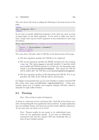 8.5. THEMING 303
The code above will result in adding the following to the head section of the
page:
<style>
body { background: #f00; }
</style>
If you want to specify additional properties of the style tag, pass an array
of name-values to the third argument. If you need to make sure there’s
only a single style tag use fourth argument as was mentioned in meta tags
description.
$this->registerCssFile("http://example.com/css/themes/black-and-white.css",
[
’depends’ => [BootstrapAsset::className()],
’media’ => ’print’,
], ’css-print-theme’);
The code above will add a link to CSS ﬁle to the head section of the page.
• The ﬁrst argument speciﬁes the CSS ﬁle to be registered.
• The second argument speciﬁes the HTML attributes for the resulting
<link> tag. The option depends is specially handled. It speciﬁes which
asset bundles this CSS ﬁle depends on. In this case, the dependent asset
bundle is yiibootstrapBootstrapAsset. This means the CSS ﬁle
will be added after the CSS ﬁles in yiibootstrapBootstrapAsset.
• The last argument speciﬁes an ID identifying this CSS ﬁle. If it is not
provided, the URL of the CSS ﬁle will be used instead.
It is highly recommended that you use asset bundles to register external CSS
ﬁles rather than using yiiwebView::registerCssFile(). Using asset
bundles allows you to combine and compress multiple CSS ﬁles, which is
desirable for high traﬃc websites.
8.5 Theming
Note: This section is under development.
A theme is a directory of view and layout ﬁles. Each ﬁle of the theme over-
rides corresponding ﬁle of an application when rendered. A single application
may use multiple themes and each may provide totally diﬀerent experience.
At any time only one theme can be active.
Note: Themes usually do not meant to be redistributed since
views are too application speciﬁc. If you want to redistribute
customized look and feel consider CSS and JavaScript ﬁles in
form of asset bundles instead.
 