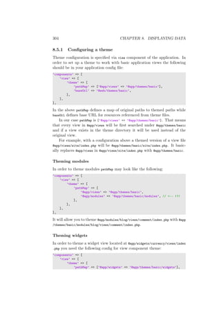 304 CHAPTER 8. DISPLAYING DATA
8.5.1 Conﬁguring a theme
Theme conﬁguration is speciﬁed via view component of the application. In
order to set up a theme to work with basic application views the following
should be in your application conﬁg ﬁle:
’components’ => [
’view’ => [
’theme’ => [
’pathMap’ => [’@app/views’ => ’@app/themes/basic’],
’baseUrl’ => ’@web/themes/basic’,
],
],
],
In the above pathMap deﬁnes a map of original paths to themed paths while
baseUrl deﬁnes base URL for resources referenced from theme ﬁles.
In our case pathMap is [’@app/views’ => ’@app/themes/basic’]. That means
that every view in @app/views will be ﬁrst searched under @app/themes/basic
and if a view exists in the theme directory it will be used instead of the
original view.
For example, with a conﬁguration above a themed version of a view ﬁle
@app/views/site/index.php will be @app/themes/basic/site/index.php. It basic-
ally replaces @app/views in @app/views/site/index.php with @app/themes/basic.
Theming modules
In order to theme modules pathMap may look like the following:
’components’ => [
’view’ => [
’theme’ => [
’pathMap’ => [
’@app/views’ => ’@app/themes/basic’,
’@app/modules’ => ’@app/themes/basic/modules’, // <-- !!!
],
],
],
],
It will allow you to theme @app/modules/blog/views/comment/index.php with @app
/themes/basic/modules/blog/views/comment/index.php.
Theming widgets
In order to theme a widget view located at @app/widgets/currency/views/index
.php you need the following conﬁg for view component theme:
’components’ => [
’view’ => [
’theme’ => [
’pathMap’ => [’@app/widgets’ => ’@app/themes/basic/widgets’],
 