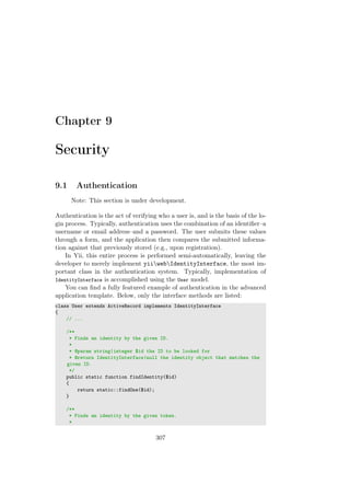 Chapter 9
Security
9.1 Authentication
Note: This section is under development.
Authentication is the act of verifying who a user is, and is the basis of the lo-
gin process. Typically, authentication uses the combination of an identiﬁer–a
username or email address–and a password. The user submits these values
through a form, and the application then compares the submitted informa-
tion against that previously stored (e.g., upon registration).
In Yii, this entire process is performed semi-automatically, leaving the
developer to merely implement yiiwebIdentityInterface, the most im-
portant class in the authentication system. Typically, implementation of
IdentityInterface is accomplished using the User model.
You can ﬁnd a fully featured example of authentication in the advanced
application template. Below, only the interface methods are listed:
class User extends ActiveRecord implements IdentityInterface
{
// ...
/**
* Finds an identity by the given ID.
*
* @param string|integer $id the ID to be looked for
* @return IdentityInterface|null the identity object that matches the
given ID.
*/
public static function findIdentity($id)
{
return static::findOne($id);
}
/**
* Finds an identity by the given token.
*
307
 