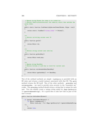 308 CHAPTER 9. SECURITY
* @param string $token the token to be looked for
* @return IdentityInterface|null the identity object that matches the
given token.
*/
public static function findIdentityByAccessToken($token, $type = null)
{
return static::findOne([’access_token’ => $token]);
}
/**
* @return int|string current user ID
*/
public function getId()
{
return $this->id;
}
/**
* @return string current user auth key
*/
public function getAuthKey()
{
return $this->auth_key;
}
/**
* @param string $authKey
* @return boolean if auth key is valid for current user
*/
public function validateAuthKey($authKey)
{
return $this->getAuthKey() === $authKey;
}
}
Two of the outlined methods are simple: findIdentity is provided with an
ID value and returns a model instance associated with that ID. The getId
method returns the ID itself. Two of the other methods – getAuthKey and
validateAuthKey – are used to provide extra security to the “remember me”
cookie. The getAuthKey method should return a string that is unique for each
user. You can reliably create a unique string using Yii::$app->getSecurity
()->generateRandomString(). It’s a good idea to also save this as part of the
user’s record:
public function beforeSave($insert)
{
if (parent::beforeSave($insert)) {
if ($this->isNewRecord) {
$this->auth_key = Yii::$app->getSecurity()->generateRandomString
();
}
return true;
}
 