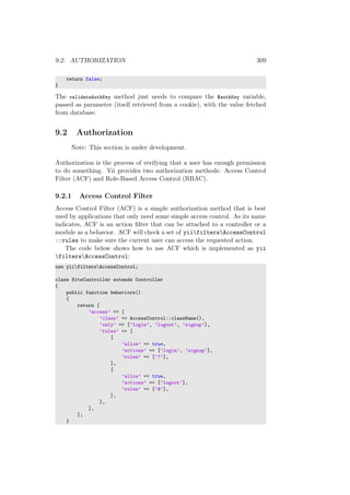 9.2. AUTHORIZATION 309
return false;
}
The validateAuthKey method just needs to compare the $authKey variable,
passed as parameter (itself retrieved from a cookie), with the value fetched
from database.
9.2 Authorization
Note: This section is under development.
Authorization is the process of verifying that a user has enough permission
to do something. Yii provides two authorization methods: Access Control
Filter (ACF) and Role-Based Access Control (RBAC).
9.2.1 Access Control Filter
Access Control Filter (ACF) is a simple authorization method that is best
used by applications that only need some simple access control. As its name
indicates, ACF is an action ﬁlter that can be attached to a controller or a
module as a behavior. ACF will check a set of yiifiltersAccessControl
::rules to make sure the current user can access the requested action.
The code below shows how to use ACF which is implemented as yii
filtersAccessControl:
use yiifiltersAccessControl;
class SiteController extends Controller
{
public function behaviors()
{
return [
’access’ => [
’class’ => AccessControl::className(),
’only’ => [’login’, ’logout’, ’signup’],
’rules’ => [
[
’allow’ => true,
’actions’ => [’login’, ’signup’],
’roles’ => [’?’],
],
[
’allow’ => true,
’actions’ => [’logout’],
’roles’ => [’@’],
],
],
],
];
}
 