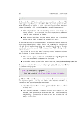 310 CHAPTER 9. SECURITY
// ...
}
In the code above ACF is attached to the site controller as a behavior. This
is the typical way of using an action ﬁlter. The only option speciﬁes that the
ACF should only be applied to login, logout and signup actions. The rules
option speciﬁes the yiifiltersAccessRule, which reads as follows:
• Allow all guest (not yet authenticated) users to access ‘login’ and
‘signup’ actions. The roles option contains a question mark ? which is
a special token recognized as “guests”.
• Allow authenticated users to access ‘logout’ action. The @ character is
another special token recognized as authenticated users.
When ACF performs authorization check, it will examine the rules one by one
from top to bottom until it ﬁnds a match. The allow value of the matching
rule will then be used to judge if the user is authorized. If none of the rules
matches, it means the user is NOT authorized and ACF will stop further
action execution.
By default, ACF does only of the followings when it determines a user is
not authorized to access the current action:
• If the user is a guest, it will call yiiwebUser::loginRequired(),
which may redirect the browser to the login page.
• If the user is already authenticated, it will throw a yiiwebForbiddenHttpException.
You may customize this behavior by conﬁguring the yiifiltersAccessControl
::denyCallback property:
[
’class’ => AccessControl::className(),
’denyCallback’ => function ($rule, $action) {
throw new Exception(’You are not allowed to access this page’);
}
]
yiifiltersAccessRule support many options. Below is a summary of
the supported options. You may also extend yiifiltersAccessRule to
create your own customized access rule classes.
• yiifiltersAccessRule::allow: speciﬁes whether this is an “allow”
or “deny” rule.
• yiifiltersAccessRule::actions: speciﬁes which actions this rule
matches. This should be an array of action IDs. The comparison is
case-sensitive. If this option is empty or not set, it means the rule
applies to all actions.
 