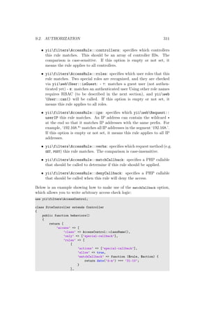 9.2. AUTHORIZATION 311
• yiifiltersAccessRule::controllers: speciﬁes which controllers
this rule matches. This should be an array of controller IDs. The
comparison is case-sensitive. If this option is empty or not set, it
means the rule applies to all controllers.
• yiifiltersAccessRule::roles: speciﬁes which user roles that this
rule matches. Two special roles are recognized, and they are checked
via yiiwebUser::isGuest: - ?: matches a guest user (not authen-
ticated yet) - @: matches an authenticated user Using other role names
requires RBAC (to be described in the next section), and yiiweb
User::can() will be called. If this option is empty or not set, it
means this rule applies to all roles.
• yiifiltersAccessRule::ips: speciﬁes which yiiwebRequest::
userIP this rule matches. An IP address can contain the wildcard *
at the end so that it matches IP addresses with the same preﬁx. For
example, ‘192.168.*‘ matches all IP addresses in the segment ‘192.168.’.
If this option is empty or not set, it means this rule applies to all IP
addresses.
• yiifiltersAccessRule::verbs: speciﬁes which request method (e.g.
GET, POST) this rule matches. The comparison is case-insensitive.
• yiifiltersAccessRule::matchCallback: speciﬁes a PHP callable
that should be called to determine if this rule should be applied.
• yiifiltersAccessRule::denyCallback: speciﬁes a PHP callable
that should be called when this rule will deny the access.
Below is an example showing how to make use of the matchCallback option,
which allows you to write arbitrary access check logic:
use yiifiltersAccessControl;
class SiteController extends Controller
{
public function behaviors()
{
return [
’access’ => [
’class’ => AccessControl::className(),
’only’ => [’special-callback’],
’rules’ => [
[
’actions’ => [’special-callback’],
’allow’ => true,
’matchCallback’ => function ($rule, $action) {
return date(’d-m’) === ’31-10’;
}
],
 