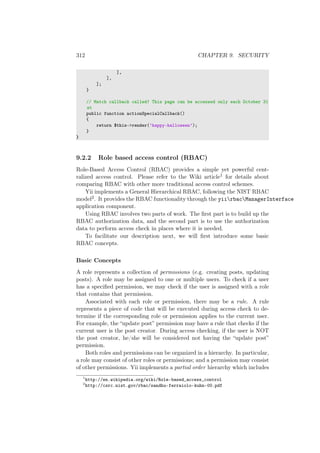 312 CHAPTER 9. SECURITY
],
],
];
}
// Match callback called! This page can be accessed only each October 31
st
public function actionSpecialCallback()
{
return $this->render(’happy-halloween’);
}
}
9.2.2 Role based access control (RBAC)
Role-Based Access Control (RBAC) provides a simple yet powerful cent-
ralized access control. Please refer to the Wiki article1 for details about
comparing RBAC with other more traditional access control schemes.
Yii implements a General Hierarchical RBAC, following the NIST RBAC
model2. It provides the RBAC functionality through the yiirbacManagerInterface
application component.
Using RBAC involves two parts of work. The ﬁrst part is to build up the
RBAC authorization data, and the second part is to use the authorization
data to perform access check in places where it is needed.
To facilitate our description next, we will ﬁrst introduce some basic
RBAC concepts.
Basic Concepts
A role represents a collection of permissions (e.g. creating posts, updating
posts). A role may be assigned to one or multiple users. To check if a user
has a speciﬁed permission, we may check if the user is assigned with a role
that contains that permission.
Associated with each role or permission, there may be a rule. A rule
represents a piece of code that will be executed during access check to de-
termine if the corresponding role or permission applies to the current user.
For example, the “update post” permission may have a rule that checks if the
current user is the post creator. During access checking, if the user is NOT
the post creator, he/she will be considered not having the “update post”
permission.
Both roles and permissions can be organized in a hierarchy. In particular,
a role may consist of other roles or permissions; and a permission may consist
of other permissions. Yii implements a partial order hierarchy which includes
1
http://en.wikipedia.org/wiki/Role-based_access_control
2
http://csrc.nist.gov/rbac/sandhu-ferraiolo-kuhn-00.pdf
 