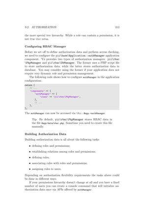 9.2. AUTHORIZATION 313
the more special tree hierarchy. While a role can contain a permission, it is
not true vice versa.
Conﬁguring RBAC Manager
Before we set oﬀ to deﬁne authorization data and perform access checking,
we need to conﬁgure the yiibaseApplication::authManager application
component. Yii provides two types of authorization managers: yiirbac
PhpManager and yiirbacDbManager. The former uses a PHP script ﬁle
to store authorization data, while the latter stores authorization data in
database. You may consider using the former if your application does not
require very dynamic role and permission management.
The following code shows how to conﬁgure authManager in the application
conﬁguration:
return [
// ...
’components’ => [
’authManager’ => [
’class’ => ’yiirbacPhpManager’,
],
// ...
],
];
The authManager can now be accessed via Yii::$app->authManager.
Tip: By default, yiirbacPhpManager stores RBAC data in
the ﬁle @app/data/rbac.php. Sometime you need to create this ﬁle
manually.
Building Authorization Data
Building authorization data is all about the following tasks:
• deﬁning roles and permissions;
• establishing relations among roles and permissions;
• deﬁning rules;
• associating rules with roles and permissions;
• assigning roles to users.
Depending on authorization ﬂexibility requirements the tasks above could
be done in diﬀerent ways.
If your permissions hierarchy doesn’t change at all and you have a ﬁxed
number of users you can create a console command that will initialize au-
thorization data once via APIs oﬀered by authManager:
 