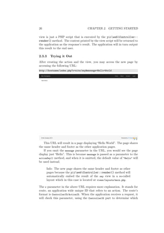 26 CHAPTER 2. GETTING STARTED
view is just a PHP script that is executed by the yiiwebController::
render() method. The content printed by the view script will be returned to
the application as the response’s result. The application will in turn output
this result to the end user.
2.3.3 Trying it Out
After creating the action and the view, you may access the new page by
accessing the following URL:
http://hostname/index.php?r=site/say&message=Hello+World
This URL will result in a page displaying “Hello World”. The page shares
the same header and footer as the other application pages.
If you omit the message parameter in the URL, you would see the page
display just “Hello”. This is because message is passed as a parameter to the
actionSay() method, and when it is omitted, the default value of "Hello" will
be used instead.
Info: The new page shares the same header and footer as other
pages because the yiiwebController::render() method will
automatically embed the result of the say view in a so-called
layout which in this case is located at views/layouts/main.php.
The r parameter in the above URL requires more explanation. It stands for
route, an application wide unique ID that refers to an action. The route’s
format is ControllerID/ActionID. When the application receives a request, it
will check this parameter, using the ControllerID part to determine which
 