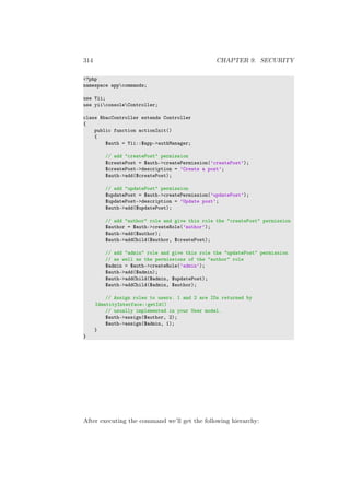 314 CHAPTER 9. SECURITY
<?php
namespace appcommands;
use Yii;
use yiiconsoleController;
class RbacController extends Controller
{
public function actionInit()
{
$auth = Yii::$app->authManager;
// add "createPost" permission
$createPost = $auth->createPermission(’createPost’);
$createPost->description = ’Create a post’;
$auth->add($createPost);
// add "updatePost" permission
$updatePost = $auth->createPermission(’updatePost’);
$updatePost->description = ’Update post’;
$auth->add($updatePost);
// add "author" role and give this role the "createPost" permission
$author = $auth->createRole(’author’);
$auth->add($author);
$auth->addChild($author, $createPost);
// add "admin" role and give this role the "updatePost" permission
// as well as the permissions of the "author" role
$admin = $auth->createRole(’admin’);
$auth->add($admin);
$auth->addChild($admin, $updatePost);
$auth->addChild($admin, $author);
// Assign roles to users. 1 and 2 are IDs returned by
IdentityInterface::getId()
// usually implemented in your User model.
$auth->assign($author, 2);
$auth->assign($admin, 1);
}
}
After executing the command we’ll get the following hierarchy:
 
