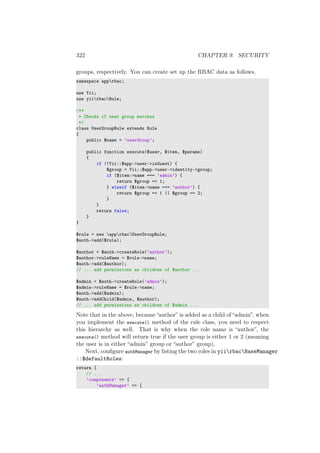 322 CHAPTER 9. SECURITY
groups, respectively. You can create set up the RBAC data as follows,
namespace apprbac;
use Yii;
use yiirbacRule;
/**
* Checks if user group matches
*/
class UserGroupRule extends Rule
{
public $name = ’userGroup’;
public function execute($user, $item, $params)
{
if (!Yii::$app->user->isGuest) {
$group = Yii::$app->user->identity->group;
if ($item->name === ’admin’) {
return $group == 1;
} elseif ($item->name === ’author’) {
return $group == 1 || $group == 2;
}
}
return false;
}
}
$rule = new apprbacUserGroupRule;
$auth->add($rule);
$author = $auth->createRole(’author’);
$author->ruleName = $rule->name;
$auth->add($author);
// ... add permissions as children of $author ...
$admin = $auth->createRole(’admin’);
$admin->ruleName = $rule->name;
$auth->add($admin);
$auth->addChild($admin, $author);
// ... add permissions as children of $admin ...
Note that in the above, because “author” is added as a child of “admin”, when
you implement the execute() method of the rule class, you need to respect
this hierarchy as well. That is why when the role name is “author”, the
execute() method will return true if the user group is either 1 or 2 (meaning
the user is in either “admin” group or “author” group).
Next, conﬁgure authManager by listing the two roles in yiirbacBaseManager
::$defaultRoles:
return [
// ...
’components’ => [
’authManager’ => [
 