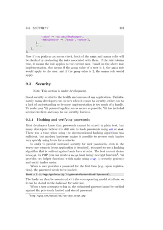 9.3. SECURITY 323
’class’ => ’yiirbacPhpManager’,
’defaultRoles’ => [’admin’, ’author’],
],
// ...
],
];
Now if you perform an access check, both of the admin and author roles will
be checked by evaluating the rules associated with them. If the rule returns
true, it means the role applies to the current user. Based on the above rule
implementation, this means if the group value of a user is 1, the admin role
would apply to the user; and if the group value is 2, the author role would
apply.
9.3 Security
Note: This section is under development.
Good security is vital to the health and success of any application. Unfortu-
nately, many developers cut corners when it comes to security, either due to
a lack of understanding or because implementation is too much of a hurdle.
To make your Yii powered application as secure as possible, Yii has included
several excellent and easy to use security features.
9.3.1 Hashing and verifying passwords
Most developers know that passwords cannot be stored in plain text, but
many developers believe it’s still safe to hash passwords using md5 or sha1.
There was a time when using the aforementioned hashing algorithms was
suﬃcient, but modern hardware makes it possible to reverse such hashes
very quickly using brute force attacks.
In order to provide increased security for user passwords, even in the
worst case scenario (your application is breached), you need to use a hashing
algorithm that is resilient against brute force attacks. The best current choice
is bcrypt. In PHP, you can create a bcrypt hash using the crypt function3. Yii
provides two helper functions which make using crypt to securely generate
and verify hashes easier.
When a user provides a password for the ﬁrst time (e.g., upon registra-
tion), the password needs to be hashed:
$hash = Yii::$app->getSecurity()->generatePasswordHash($password);
The hash can then be associated with the corresponding model attribute, so
it can be stored in the database for later use.
When a user attempts to log in, the submitted password must be veriﬁed
against the previously hashed and stored password:
3
http://php.net/manual/en/function.crypt.php
 