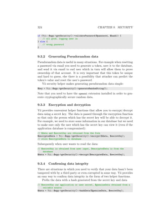 324 CHAPTER 9. SECURITY
if (Yii::$app->getSecurity()->validatePassword($password, $hash)) {
// all good, logging user in
} else {
// wrong password
}
9.3.2 Generating Pseudorandom data
Pseudorandom data is useful in many situations. For example when resetting
a password via email you need to generate a token, save it to the database,
and send it via email to end user which in turn will allow them to prove
ownership of that account. It is very important that this token be unique
and hard to guess, else there is a possibility that attacker can predict the
token’s value and reset the user’s password.
Yii security helper makes generating pseudorandom data simple:
$key = Yii::$app->getSecurity()->generateRandomString();
Note that you need to have the openssl extension installed in order to gen-
erate cryptographically secure random data.
9.3.3 Encryption and decryption
Yii provides convenient helper functions that allow you to encrypt/decrypt
data using a secret key. The data is passed through the encryption function
so that only the person which has the secret key will be able to decrypt it.
For example, we need to store some information in our database but we need
to make sure only the user which has the secret key can view it (even if the
application database is compromised):
// $data and $secretKey are obtained from the form
$encryptedData = Yii::$app->getSecurity()->encrypt($data, $secretKey);
// store $encryptedData to database
Subsequently when user wants to read the data:
// $secretKey is obtained from user input, $encryptedData is from the
database
$data = Yii::$app->getSecurity()->decrypt($encryptedData, $secretKey);
9.3.4 Conﬁrming data integrity
There are situations in which you need to verify that your data hasn’t been
tampered with by a third party or even corrupted in some way. Yii provides
an easy way to conﬁrm data integrity in the form of two helper functions.
Preﬁx the data with a hash generated from the secret key and data
// $secretKey our application or user secret, $genuineData obtained from a
reliable source
$data = Yii::$app->getSecurity()->hashData($genuineData, $secretKey);
 
