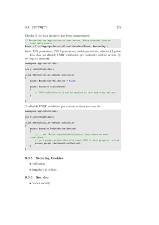 9.3. SECURITY 325
Checks if the data integrity has been compromised
// $secretKey our application or user secret, $data obtained from an
unreliable source
$data = Yii::$app->getSecurity()->validateData($data, $secretKey);
todo: XSS prevention, CSRF prevention, cookie protection, refer to 1.1 guide
You also can disable CSRF validation per controller and/or action, by
setting its property:
namespace appcontrollers;
use yiiwebController;
class SiteController extends Controller
{
public $enableCsrfValidation = false;
public function actionIndex()
{
// CSRF validation will not be applied to this and other actions
}
}
To disable CSRF validation per custom actions you can do:
namespace appcontrollers;
use yiiwebController;
class SiteController extends Controller
{
public function beforeAction($action)
{
// ...set ‘$this->enableCsrfValidation‘ here based on some
conditions...
// call parent method that will check CSRF if such property is true.
return parent::beforeAction($action);
}
}
9.3.5 Securing Cookies
• validation
• httpOnly is default
9.3.6 See also
• Views security
 