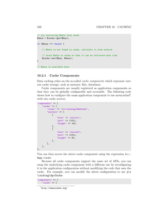 330 CHAPTER 10. CACHING
// try retrieving $data from cache
$data = $cache->get($key);
if ($data === false) {
// $data is not found in cache, calculate it from scratch
// store $data in cache so that it can be retrieved next time
$cache->set($key, $data);
}
// $data is available here
10.2.1 Cache Components
Data caching relies on the so-called cache components which represent vari-
ous cache storage, such as memory, ﬁles, databases.
Cache components are usually registered as application components so
that they can be globally conﬁgurable and accessible. The following code
shows how to conﬁgure the cache application component to use memcached1
with two cache servers:
’components’ => [
’cache’ => [
’class’ => ’yiicachingMemCache’,
’servers’ => [
[
’host’ => ’server1’,
’port’ => 11211,
’weight’ => 100,
],
[
’host’ => ’server2’,
’port’ => 11211,
’weight’ => 50,
],
],
],
],
You can then access the above cache component using the expression Yii::
$app->cache.
Because all cache components support the same set of APIs, you can
swap the underlying cache component with a diﬀerent one by reconﬁguring
it in the application conﬁguration without modifying the code that uses the
cache. For example, you can modify the above conﬁguration to use yii
cachingApcCache:
’components’ => [
’cache’ => [
1
http://memcached.org/
 