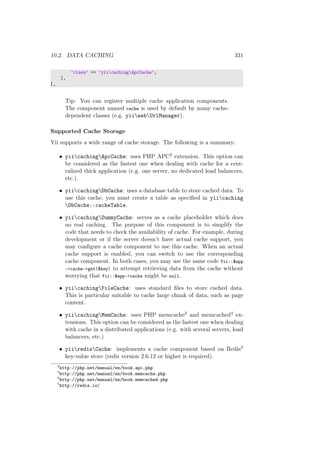 10.2. DATA CACHING 331
’class’ => ’yiicachingApcCache’,
],
],
Tip: You can register multiple cache application components.
The component named cache is used by default by many cache-
dependent classes (e.g. yiiwebUrlManager).
Supported Cache Storage
Yii supports a wide range of cache storage. The following is a summary:
• yiicachingApcCache: uses PHP APC2 extension. This option can
be considered as the fastest one when dealing with cache for a cent-
ralized thick application (e.g. one server, no dedicated load balancers,
etc.).
• yiicachingDbCache: uses a database table to store cached data. To
use this cache, you must create a table as speciﬁed in yiicaching
DbCache::cacheTable.
• yiicachingDummyCache: serves as a cache placeholder which does
no real caching. The purpose of this component is to simplify the
code that needs to check the availability of cache. For example, during
development or if the server doesn’t have actual cache support, you
may conﬁgure a cache component to use this cache. When an actual
cache support is enabled, you can switch to use the corresponding
cache component. In both cases, you may use the same code Yii::$app
->cache->get($key) to attempt retrieving data from the cache without
worrying that Yii::$app->cache might be null.
• yiicachingFileCache: uses standard ﬁles to store cached data.
This is particular suitable to cache large chunk of data, such as page
content.
• yiicachingMemCache: uses PHP memcache3 and memcached4 ex-
tensions. This option can be considered as the fastest one when dealing
with cache in a distributed applications (e.g. with several servers, load
balancers, etc.)
• yiiredisCache: implements a cache component based on Redis5
key-value store (redis version 2.6.12 or higher is required).
2
http://php.net/manual/en/book.apc.php
3
http://php.net/manual/en/book.memcache.php
4
http://php.net/manual/en/book.memcached.php
5
http://redis.io/
 