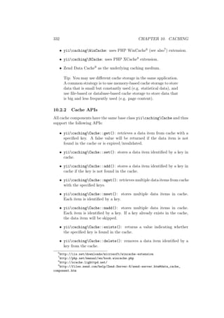 332 CHAPTER 10. CACHING
• yiicachingWinCache: uses PHP WinCache6 (see also7) extension.
• yiicachingXCache: uses PHP XCache8 extension.
• Zend Data Cache9 as the underlying caching medium.
Tip: You may use diﬀerent cache storage in the same application.
A common strategy is to use memory-based cache storage to store
data that is small but constantly used (e.g. statistical data), and
use ﬁle-based or database-based cache storage to store data that
is big and less frequently used (e.g. page content).
10.2.2 Cache APIs
All cache components have the same base class yiicachingCache and thus
support the following APIs:
• yiicachingCache::get(): retrieves a data item from cache with a
speciﬁed key. A false value will be returned if the data item is not
found in the cache or is expired/invalidated.
• yiicachingCache::set(): stores a data item identiﬁed by a key in
cache.
• yiicachingCache::add(): stores a data item identiﬁed by a key in
cache if the key is not found in the cache.
• yiicachingCache::mget(): retrieves multiple data items from cache
with the speciﬁed keys.
• yiicachingCache::mset(): stores multiple data items in cache.
Each item is identiﬁed by a key.
• yiicachingCache::madd(): stores multiple data items in cache.
Each item is identiﬁed by a key. If a key already exists in the cache,
the data item will be skipped.
• yiicachingCache::exists(): returns a value indicating whether
the speciﬁed key is found in the cache.
• yiicachingCache::delete(): removes a data item identiﬁed by a
key from the cache.
6
http://iis.net/downloads/microsoft/wincache-extension
7
http://php.net/manual/en/book.wincache.php
8
http://xcache.lighttpd.net/
9
http://files.zend.com/help/Zend-Server-6/zend-server.htm#data_cache_
component.htm
 
