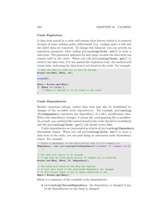 334 CHAPTER 10. CACHING
Cache Expiration
A data item stored in a cache will remain there forever unless it is removed
because of some caching policy enforcement (e.g. caching space is full and
the oldest data are removed). To change this behavior, you can provide an
expiration parameter when calling yiicachingCache::set() to store a
data item. The parameter indicates for how many seconds the data item can
remain valid in the cache. When you call yiicachingCache::get() to
retrieve the data item, if it has passed the expiration time, the method will
return false, indicating the data item is not found in the cache. For example,
// keep the data in cache for at most 45 seconds
$cache->set($key, $data, 45);
sleep(50);
$data = $cache->get($key);
if ($data === false) {
// $data is expired or is not found in the cache
}
Cache Dependencies
Besides expiration setting, cached data item may also be invalidated by
changes of the so-called cache dependencies. For example, yiicaching
FileDependency represents the dependency of a ﬁle’s modiﬁcation time.
When this dependency changes, it means the corresponding ﬁle is modiﬁed.
As a result, any outdated ﬁle content found in the cache should be invalidated
and the yiicachingCache::get() call should return false.
Cache dependencies are represented as objects of yiicachingDependency
descendant classes. When you call yiicachingCache::set() to store a
data item in the cache, you can pass along an associated cache dependency
object. For example,
// Create a dependency on the modification time of file example.txt.
$dependency = new yiicachingFileDependency([’fileName’ => ’example.txt’])
;
// The data will expire in 30 seconds.
// It may also be invalidated earlier if example.txt is modified.
$cache->set($key, $data, 30, $dependency);
// The cache will check if the data has expired.
// It will also check if the associated dependency was changed.
// It will return false if any of these conditions is met.
$data = $cache->get($key);
Below is a summary of the available cache dependencies:
• yiicachingChainedDependency: the dependency is changed if any
of the dependencies on the chain is changed.
 