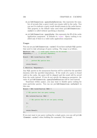 336 CHAPTER 10. CACHING
• yiidbConnection::queryCacheDuration: this represents the num-
ber of seconds that a query result can remain valid in the cache. You
can use 0 to indicate a query result should remain in the cache forever.
This property is the default value used when yiidbConnection::
cache() is called without specifying a duration.
• yiidbConnection::queryCache: this represents the ID of the cache
application component. It defaults to ’cache’. Query caching is en-
abled only if there is a valid cache application component.
Usages
You can use yiidbConnection::cache() if you have multiple SQL queries
that need to take advantage of query caching. The usage is as follows,
$duration = 60; // cache query results for 60 seconds.
$dependency = ...; // optional dependency
$result = $db->cache(function ($db) {
// ... perform SQL queries here ...
return $result;
}, $duration, $dependency);
Any SQL queries in the anonymous function will be cached for the speciﬁed
duration with the speciﬁed dependency. If the result of a query is found
valid in the cache, the query will be skipped and the result will be served
from the cache instead. If you do not specify the $duration parameter, the
value of yiidbConnection::queryCacheDuration will be used instead.
Sometimes within cache(), you may want to disable query caching for
some particular queries. You can use yiidbConnection::noCache() in
this case.
$result = $db->cache(function ($db) {
// SQL queries that use query caching
$db->noCache(function ($db) {
// SQL queries that do not use query caching
});
// ...
return $result;
});
If you just want to use query caching for a single query, you can call yiidb
Command::cache() when building the command. For example,
 