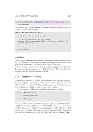 10.3. FRAGMENT CACHING 337
// use query caching and set query cache duration to be 60 seconds
$customer = $db->createCommand(’SELECT * FROM customer WHERE id=1’)->cache
(60)->queryOne();
You can also use yiidbCommand::noCache() to disable query caching for
a single command. For example,
$result = $db->cache(function ($db) {
// SQL queries that use query caching
// do not use query caching for this command
$customer = $db->createCommand(’SELECT * FROM customer WHERE id=1’)->
noCache()->queryOne();
// ...
return $result;
});
Limitations
Query caching does not work with query results that contain resource hand-
lers. For example, when using the BLOB column type in some DBMS, the
query result will return a resource handler for the column data.
Some caching storage has size limitation. For example, memcache limits
the maximum size of each entry to be 1MB. Therefore, if the size of a query
result exceeds this limit, the caching will fail.
10.3 Fragment Caching
Fragment caching refers to caching a fragment of a Web page. For example,
if a page displays a summary of yearly sale in a table, you can store this
table in cache to eliminate the time needed to generate this table for each
request. Fragment caching is built on top of data caching.
To use fragment caching, use the following construct in a view:
if ($this->beginCache($id)) {
// ... generate content here ...
$this->endCache();
}
That is, enclose content generation logic in a pair of yiibaseView::
beginCache() and yiibaseView::endCache() calls. If the content is
found in the cache, yiibaseView::beginCache() will render the cached
content and return false, thus skip the content generation logic. Otherwise,
your content generation logic will be called, and when yiibaseView::
 