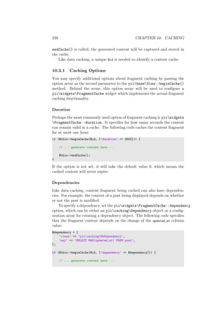 338 CHAPTER 10. CACHING
endCache() is called, the generated content will be captured and stored in
the cache.
Like data caching, a unique $id is needed to identify a content cache.
10.3.1 Caching Options
You may specify additional options about fragment caching by passing the
option array as the second parameter to the yiibaseView::beginCache()
method. Behind the scene, this option array will be used to conﬁgure a
yiiwidgetsFragmentCache widget which implements the actual fragment
caching functionality.
Duration
Perhaps the most commonly used option of fragment caching is yiiwidgets
FragmentCache::duration. It speciﬁes for how many seconds the content
can remain valid in a cache. The following code caches the content fragment
for at most one hour:
if ($this->beginCache($id, [’duration’ => 3600])) {
// ... generate content here ...
$this->endCache();
}
If the option is not set, it will take the default value 0, which means the
cached content will never expire.
Dependencies
Like data caching, content fragment being cached can also have dependen-
cies. For example, the content of a post being displayed depends on whether
or not the post is modiﬁed.
To specify a dependency, set the yiiwidgetsFragmentCache::dependency
option, which can be either an yiicachingDependency object or a conﬁg-
uration array for creating a dependency object. The following code speciﬁes
that the fragment content depends on the change of the updated_at column
value:
$dependency = [
’class’ => ’yiicachingDbDependency’,
’sql’ => ’SELECT MAX(updated_at) FROM post’,
];
if ($this->beginCache($id, [’dependency’ => $dependency])) {
// ... generate content here ...
 
