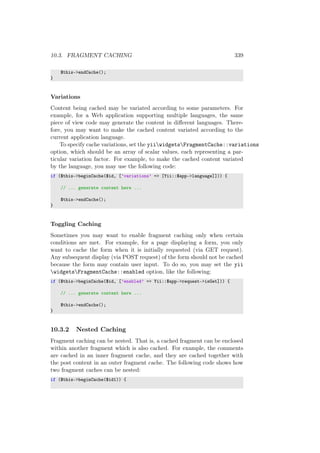 10.3. FRAGMENT CACHING 339
$this->endCache();
}
Variations
Content being cached may be variated according to some parameters. For
example, for a Web application supporting multiple languages, the same
piece of view code may generate the content in diﬀerent languages. There-
fore, you may want to make the cached content variated according to the
current application language.
To specify cache variations, set the yiiwidgetsFragmentCache::variations
option, which should be an array of scalar values, each representing a par-
ticular variation factor. For example, to make the cached content variated
by the language, you may use the following code:
if ($this->beginCache($id, [’variations’ => [Yii::$app->language]])) {
// ... generate content here ...
$this->endCache();
}
Toggling Caching
Sometimes you may want to enable fragment caching only when certain
conditions are met. For example, for a page displaying a form, you only
want to cache the form when it is initially requested (via GET request).
Any subsequent display (via POST request) of the form should not be cached
because the form may contain user input. To do so, you may set the yii
widgetsFragmentCache::enabled option, like the following:
if ($this->beginCache($id, [’enabled’ => Yii::$app->request->isGet])) {
// ... generate content here ...
$this->endCache();
}
10.3.2 Nested Caching
Fragment caching can be nested. That is, a cached fragment can be enclosed
within another fragment which is also cached. For example, the comments
are cached in an inner fragment cache, and they are cached together with
the post content in an outer fragment cache. The following code shows how
two fragment caches can be nested:
if ($this->beginCache($id1)) {
 