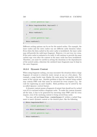 340 CHAPTER 10. CACHING
// ...content generation logic...
if ($this->beginCache($id2, $options2)) {
// ...content generation logic...
$this->endCache();
}
// ...content generation logic...
$this->endCache();
}
Diﬀerent caching options can be set for the nested caches. For example, the
inner caches and the outer caches can use diﬀerent cache duration values.
Even when the data cached in the outer cache is invalidated, the inner cache
may still provide the valid inner fragment. However, it is not true vice versa.
If the outer cache is evaluated to be valid, it will continue to provide the same
cached copy even after the content in the inner cache has been invalidated.
Therefore, you must be careful in setting the durations or the dependencies
of the nested caches, otherwise the outdated inner fragments may be kept in
the outer fragment.
10.3.3 Dynamic Content
When using fragment caching, you may encounter the situation where a large
fragment of content is relatively static except at one or a few places. For
example, a page header may display the main menu bar together with the
name of the current user. Another problem is that the content being cached
may contain PHP code that must be executed for every request (e.g. the
code for registering an asset bundle). Both problems can be solved by the
so-called dynamic content feature.
A dynamic content means a fragment of output that should not be cached
even if it is enclosed within a fragment cache. To make the content dynamic
all the time, it has to be generated by executing some PHP code for every
request, even if the enclosing content is being served from cache.
You may call yiibaseView::renderDynamic() within a cached frag-
ment to insert dynamic content at the desired place, like the following,
if ($this->beginCache($id1)) {
// ...content generation logic...
echo $this->renderDynamic(’return Yii::$app->user->identity->name;’);
// ...content generation logic...
$this->endCache();
 