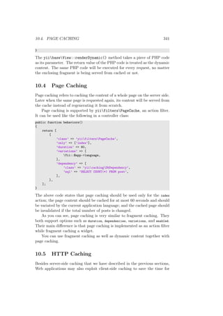 10.4. PAGE CACHING 341
}
The yiibaseView::renderDynamic() method takes a piece of PHP code
as its parameter. The return value of the PHP code is treated as the dynamic
content. The same PHP code will be executed for every request, no matter
the enclosing fragment is being served from cached or not.
10.4 Page Caching
Page caching refers to caching the content of a whole page on the server side.
Later when the same page is requested again, its content will be served from
the cache instead of regenerating it from scratch.
Page caching is supported by yiifiltersPageCache, an action ﬁlter.
It can be used like the following in a controller class:
public function behaviors()
{
return [
[
’class’ => ’yiifiltersPageCache’,
’only’ => [’index’],
’duration’ => 60,
’variations’ => [
Yii::$app->language,
],
’dependency’ => [
’class’ => ’yiicachingDbDependency’,
’sql’ => ’SELECT COUNT(*) FROM post’,
],
],
];
}
The above code states that page caching should be used only for the index
action; the page content should be cached for at most 60 seconds and should
be variated by the current application language; and the cached page should
be invalidated if the total number of posts is changed.
As you can see, page caching is very similar to fragment caching. They
both support options such as duration, dependencies, variations, and enabled.
Their main diﬀerence is that page caching is implemented as an action ﬁlter
while fragment caching a widget.
You can use fragment caching as well as dynamic content together with
page caching.
10.5 HTTP Caching
Besides server-side caching that we have described in the previous sections,
Web applications may also exploit client-side caching to save the time for
 