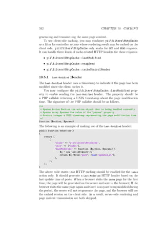 342 CHAPTER 10. CACHING
generating and transmitting the same page content.
To use client-side caching, you may conﬁgure yiifiltersHttpCache
as a ﬁlter for controller actions whose rendering result may be cached on the
client side. yiifiltersHttpCache only works for GET and HEAD requests.
It can handle three kinds of cache-related HTTP headers for these requests:
• yiifiltersHttpCache::lastModified
• yiifiltersHttpCache::etagSeed
• yiifiltersHttpCache::cacheControlHeader
10.5.1 Last-Modified Header
The Last-Modified header uses a timestamp to indicate if the page has been
modiﬁed since the client caches it.
You may conﬁgure the yiifiltersHttpCache::lastModified prop-
erty to enable sending the Last-Modified header. The property should be
a PHP callable returning a UNIX timestamp about the page modiﬁcation
time. The signature of the PHP callable should be as follows,
/**
* @param Action $action the action object that is being handled currently
* @param array $params the value of the "params" property
* @return integer a UNIX timestamp representing the page modification time
*/
function ($action, $params)
The following is an example of making use of the Last-Modified header:
public function behaviors()
{
return [
[
’class’ => ’yiifiltersHttpCache’,
’only’ => [’index’],
’lastModified’ => function ($action, $params) {
$q = new yiidbQuery();
return $q->from(’post’)->max(’updated_at’);
},
],
];
}
The above code states that HTTP caching should be enabled for the index
action only. It should generate a Last-Modified HTTP header based on the
last update time of posts. When a browser visits the index page for the ﬁrst
time, the page will be generated on the server and sent to the browser; If the
browser visits the same page again and there is no post being modiﬁed during
the period, the server will not re-generate the page, and the browser will use
the cached version on the client side. As a result, server-side rendering and
page content transmission are both skipped.
 