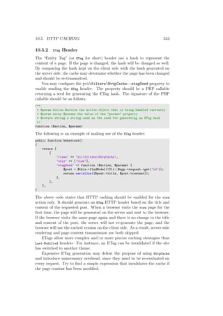 10.5. HTTP CACHING 343
10.5.2 ETag Header
The “Entity Tag” (or ETag for short) header use a hash to represent the
content of a page. If the page is changed, the hash will be changed as well.
By comparing the hash kept on the client side with the hash generated on
the server side, the cache may determine whether the page has been changed
and should be re-transmitted.
You may conﬁgure the yiifiltersHttpCache::etagSeed property to
enable sending the ETag header. The property should be a PHP callable
returning a seed for generating the ETag hash. The signature of the PHP
callable should be as follows,
/**
* @param Action $action the action object that is being handled currently
* @param array $params the value of the "params" property
* @return string a string used as the seed for generating an ETag hash
*/
function ($action, $params)
The following is an example of making use of the ETag header:
public function behaviors()
{
return [
[
’class’ => ’yiifiltersHttpCache’,
’only’ => [’view’],
’etagSeed’ => function ($action, $params) {
$post = $this->findModel(Yii::$app->request->get(’id’));
return serialize([$post->title, $post->content]);
},
],
];
}
The above code states that HTTP caching should be enabled for the view
action only. It should generate an ETag HTTP header based on the title and
content of the requested post. When a browser visits the view page for the
ﬁrst time, the page will be generated on the server and sent to the browser;
If the browser visits the same page again and there is no change to the title
and content of the post, the server will not re-generate the page, and the
browser will use the cached version on the client side. As a result, server-side
rendering and page content transmission are both skipped.
ETags allow more complex and/or more precise caching strategies than
Last-Modified headers. For instance, an ETag can be invalidated if the site
has switched to another theme.
Expensive ETag generation may defeat the purpose of using HttpCache
and introduce unnecessary overhead, since they need to be re-evaluated on
every request. Try to ﬁnd a simple expression that invalidates the cache if
the page content has been modiﬁed.
 