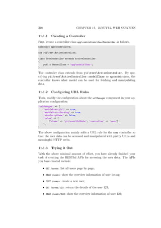 346 CHAPTER 11. RESTFUL WEB SERVICES
11.1.1 Creating a Controller
First, create a controller class appcontrollersUserController as follows,
namespace appcontrollers;
use yiirestActiveController;
class UserController extends ActiveController
{
public $modelClass = ’appmodelsUser’;
}
The controller class extends from yiirestActiveController. By spe-
cifying yiirestActiveController::modelClass as appmodelsUser, the
controller knows what model can be used for fetching and manipulating
data.
11.1.2 Conﬁguring URL Rules
Then, modify the conﬁguration about the urlManager component in your ap-
plication conﬁguration:
’urlManager’ => [
’enablePrettyUrl’ => true,
’enableStrictParsing’ => true,
’showScriptName’ => false,
’rules’ => [
[’class’ => ’yiirestUrlRule’, ’controller’ => ’user’],
],
]
The above conﬁguration mainly adds a URL rule for the user controller so
that the user data can be accessed and manipulated with pretty URLs and
meaningful HTTP verbs.
11.1.3 Trying it Out
With the above minimal amount of eﬀort, you have already ﬁnished your
task of creating the RESTful APIs for accessing the user data. The APIs
you have created include:
• GET /users: list all users page by page;
• HEAD /users: show the overview information of user listing;
• POST /users: create a new user;
• GET /users/123: return the details of the user 123;
• HEAD /users/123: show the overview information of user 123;
 