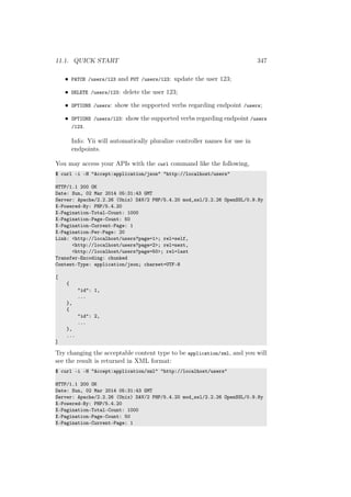 11.1. QUICK START 347
• PATCH /users/123 and PUT /users/123: update the user 123;
• DELETE /users/123: delete the user 123;
• OPTIONS /users: show the supported verbs regarding endpoint /users;
• OPTIONS /users/123: show the supported verbs regarding endpoint /users
/123.
Info: Yii will automatically pluralize controller names for use in
endpoints.
You may access your APIs with the curl command like the following,
$ curl -i -H "Accept:application/json" "http://localhost/users"
HTTP/1.1 200 OK
Date: Sun, 02 Mar 2014 05:31:43 GMT
Server: Apache/2.2.26 (Unix) DAV/2 PHP/5.4.20 mod_ssl/2.2.26 OpenSSL/0.9.8y
X-Powered-By: PHP/5.4.20
X-Pagination-Total-Count: 1000
X-Pagination-Page-Count: 50
X-Pagination-Current-Page: 1
X-Pagination-Per-Page: 20
Link: <http://localhost/users?page=1>; rel=self,
<http://localhost/users?page=2>; rel=next,
<http://localhost/users?page=50>; rel=last
Transfer-Encoding: chunked
Content-Type: application/json; charset=UTF-8
[
{
"id": 1,
...
},
{
"id": 2,
...
},
...
]
Try changing the acceptable content type to be application/xml, and you will
see the result is returned in XML format:
$ curl -i -H "Accept:application/xml" "http://localhost/users"
HTTP/1.1 200 OK
Date: Sun, 02 Mar 2014 05:31:43 GMT
Server: Apache/2.2.26 (Unix) DAV/2 PHP/5.4.20 mod_ssl/2.2.26 OpenSSL/0.9.8y
X-Powered-By: PHP/5.4.20
X-Pagination-Total-Count: 1000
X-Pagination-Page-Count: 50
X-Pagination-Current-Page: 1
 