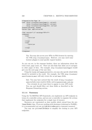 348 CHAPTER 11. RESTFUL WEB SERVICES
X-Pagination-Per-Page: 20
Link: <http://localhost/users?page=1>; rel=self,
<http://localhost/users?page=2>; rel=next,
<http://localhost/users?page=50>; rel=last
Transfer-Encoding: chunked
Content-Type: application/xml
<?xml version="1.0" encoding="UTF-8"?>
<response>
<item>
<id>1</id>
...
</item>
<item>
<id>2</id>
...
</item>
...
</response>
Tip: You may also access your APIs via Web browser by entering
the URL http://localhost/users. However, you may need some
browser plugins to send speciﬁc request headers.
As you can see, in the response headers, there are information about the
total count, page count, etc. There are also links that allow you to navigate
to other pages of data. For example, http://localhost/users?page=2 would
give you the next page of the user data.
Using the fields and expand parameters, you may also specify which ﬁelds
should be included in the result. For example, the URL http://localhost/
users?fields=id,email will only return the id and email ﬁelds.
Info: You may have noticed that the result of http://localhost/
users includes some sensitive ﬁelds, such as password_hash, auth_key
. You certainly do not want these to appear in your API result.
You can and should ﬁlter out these ﬁelds as described in the
Response Formatting section.
11.1.4 Summary
Using the Yii RESTful API framework, you implement an API endpoint in
terms of a controller action, and you use a controller to organize the actions
that implement the endpoints for a single type of resource.
Resources are represented as data models which extend from the yii
baseModel class. If you are working with databases (relational or NoSQL),
it is recommended you use yiidbActiveRecord to represent resources.
You may use yiirestUrlRule to simplify the routing to your API
endpoints.
 
