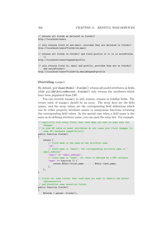 350 CHAPTER 11. RESTFUL WEB SERVICES
// returns all fields as declared in fields()
http://localhost/users
// only returns field id and email, provided they are declared in fields()
http://localhost/users?fields=id,email
// returns all fields in fields() and field profile if it is in extraFields
()
http://localhost/users?expand=profile
// only returns field id, email and profile, provided they are in fields()
and extraFields()
http://localhost/users?fields=id,email&expand=profile
Overriding fields()
By default, yiibaseModel::fields() returns all model attributes as ﬁelds,
while yiidbActiveRecord::fields() only returns the attributes which
have been populated from DB.
You can override fields() to add, remove, rename or redeﬁne ﬁelds. The
return value of fields() should be an array. The array keys are the ﬁeld
names, and the array values are the corresponding ﬁeld deﬁnitions which
can be either property/attribute names or anonymous functions returning
the corresponding ﬁeld values. In the special case when a ﬁeld name is the
same as its deﬁning attribute name, you can omit the array key. For example,
// explicitly list every field, best used when you want to make sure the
changes
// in your DB table or model attributes do not cause your field changes (to
keep API backward compatibility).
public function fields()
{
return [
// field name is the same as the attribute name
’id’,
// field name is "email", the corresponding attribute name is "
email_address"
’email’ => ’email_address’,
// field name is "name", its value is defined by a PHP callback
’name’ => function () {
return $this->first_name . ’ ’ . $this->last_name;
},
];
}
// filter out some fields, best used when you want to inherit the parent
implementation
// and blacklist some sensitive fields.
public function fields()
{
$fields = parent::fields();
 