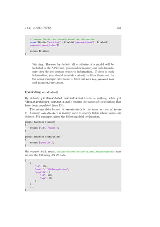 11.2. RESOURCES 351
// remove fields that contain sensitive information
unset($fields[’auth_key’], $fields[’password_hash’], $fields[’
password_reset_token’]);
return $fields;
}
Warning: Because by default all attributes of a model will be
included in the API result, you should examine your data to make
sure they do not contain sensitive information. If there is such
information, you should override fields() to ﬁlter them out. In
the above example, we choose to ﬁlter out auth_key, password_hash
and password_reset_token.
Overriding extraFields()
By default, yiibaseModel::extraFields() returns nothing, while yii
dbActiveRecord::extraFields() returns the names of the relations that
have been populated from DB.
The return data format of extraFields() is the same as that of fields
(). Usually, extraFields() is mainly used to specify ﬁelds whose values are
objects. For example, given the following ﬁeld declaration,
public function fields()
{
return [’id’, ’email’];
}
public function extraFields()
{
return [’profile’];
}
the request with http://localhost/users?fields=id,email&expand=profile may
return the following JSON data:
[
{
"id": 100,
"email": "100@example.com",
"profile": {
"id": 100,
"age": 30,
}
},
...
]
 