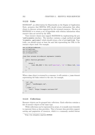 352 CHAPTER 11. RESTFUL WEB SERVICES
11.2.2 Links
HATEOAS2, an abbreviation for Hypermedia as the Engine of Application
State, promotes that RESTful APIs should return information that allow
clients to discover actions supported for the returned resources. The key of
HATEOAS is to return a set of hyperlinks with relation information when
resource data are served by the APIs.
Your resource classes may support HATEOAS by implementing the yii
webLinkable interface. The interface contains a single method yiiweb
Linkable::getLinks() which should return a list of yiiwebLink. Typ-
ically, you should return at least the self link representing the URL to the
resource object itself. For example,
use yiidbActiveRecord;
use yiiwebLink;
use yiiwebLinkable;
use yiihelpersUrl;
class User extends ActiveRecord implements Linkable
{
public function getLinks()
{
return [
Link::REL_SELF => Url::to([’user/view’, ’id’ => $this->id], true
),
];
}
}
When a User object is returned in a response, it will contain a _links element
representing the links related to the user, for example,
{
"id": 100,
"email": "user@example.com",
// ...
"_links" => [
"self": "https://example.com/users/100"
]
}
11.2.3 Collections
Resource objects can be grouped into collections. Each collection contains a
list of resource objects of the same type.
While collections can be represented as arrays, it is usually more desirable
to represent them as data providers. This is because data providers support
sorting and pagination of resources, which is a commonly needed feature
2
http://en.wikipedia.org/wiki/HATEOAS
 