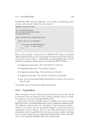 11.3. CONTROLLERS 353
for RESTful APIs returning collections. For example, the following action
returns a data provider about the post resources:
namespace appcontrollers;
use yiirestController;
use yiidataActiveDataProvider;
use appmodelsPost;
class PostController extends Controller
{
public function actionIndex()
{
return new ActiveDataProvider([
’query’ => Post::find(),
]);
}
}
When a data provider is being sent in a RESTful API response, yiirest
Serializer will take out the current page of resources and serialize them as
an array of resource objects. Additionally, yiirestSerializer will also
include the pagination information by the following HTTP headers:
• X-Pagination-Total-Count: The total number of resources;
• X-Pagination-Page-Count: The number of pages;
• X-Pagination-Current-Page: The current page (1-based);
• X-Pagination-Per-Page: The number of resources in each page;
• Link: A set of navigational links allowing client to traverse the resources
page by page.
An example may be found in the Quick Start section.
11.3 Controllers
After creating the resource classes and specifying how resource data should
be formatted, the next thing to do is to create controller actions to expose
the resources to end users through RESTful APIs.
Yii provides two base controller classes to simplify your work of creating
RESTful actions: yiirestController and yiirestActiveController.
The diﬀerence between these two controllers is that the latter provides a
default set of actions that are speciﬁcally designed to deal with resources
represented as Active Record. So if you are using Active Record and are
comfortable with the provided built-in actions, you may consider extending
your controller classes from yiirestActiveController, which will allow
you to create powerful RESTful APIs with minimal code.
 