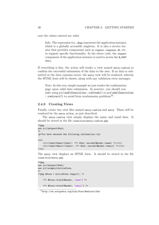 30 CHAPTER 2. GETTING STARTED
sure the values entered are valid.
Info: The expression Yii::$app represents the application instance,
which is a globally accessible singleton. It is also a service loc-
ator that provides components such as request, response, db, etc.
to support speciﬁc functionality. In the above code, the request
component of the application instance is used to access the $_POST
data.
If everything is ﬁne, the action will render a view named entry-confirm to
conﬁrm the successful submission of the data to the user. If no data is sub-
mitted or the data contains errors, the entry view will be rendered, wherein
the HTML form will be shown, along with any validation error messages.
Note: In this very simple example we just render the conﬁrmation
page upon valid data submission. In practice, you should con-
sider using yiiwebController::refresh() or yiiwebController
::redirect() to avoid form resubmission problems16.
2.4.3 Creating Views
Finally, create two view ﬁles named entry-confirm and entry. These will be
rendered by the entry action, as just described.
The entry-confirm view simply displays the name and email data. It
should be stored in the ﬁle views/site/entry-confirm.php.
<?php
use yiihelpersHtml;
?>
<p>You have entered the following information:</p>
<ul>
<li><label>Name</label>: <?= Html::encode($model->name) ?></li>
<li><label>Email</label>: <?= Html::encode($model->email) ?></li>
</ul>
The entry view displays an HTML form. It should be stored in the ﬁle
views/site/entry.php.
<?php
use yiihelpersHtml;
use yiiwidgetsActiveForm;
?>
<?php $form = ActiveForm::begin(); ?>
<?= $form->field($model, ’name’) ?>
<?= $form->field($model, ’email’) ?>
16
http://en.wikipedia.org/wiki/Post/Redirect/Get
 