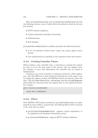 354 CHAPTER 11. RESTFUL WEB SERVICES
Both yiirestController and yiirestActiveController provide
the following features, some of which will be described in detail in the next
few sections:
• HTTP method validation;
• Content negotiation and Data formatting;
• Authentication;
• Rate limiting.
yiirestActiveController in addition provides the following features:
• A set of commonly needed actions: index, view, create, update, delete,
options;
• User authorization in regarding to the requested action and resource.
11.3.1 Creating Controller Classes
When creating a new controller class, a convention in naming the control-
ler class is to use the type name of the resource and use singular form.
For example, to serve user information, the controller may be named as
UserController.
Creating a new action is similar to creating an action for a Web applica-
tion. The only diﬀerence is that instead of rendering the result using a view
by calling the render() method, for RESTful actions you directly return the
data. The yiirestController::serializer and the yiiwebResponse
will handle the conversion from the original data to the requested format.
For example,
public function actionView($id)
{
return User::findOne($id);
}
11.3.2 Filters
Most RESTful API features provided by yiirestController are imple-
mented in terms of ﬁlters. In particular, the following ﬁlters will be executed
in the order they are listed:
• yiifiltersContentNegotiator: supports content negotiation, to
be explained in the Response Formatting section;
• yiifiltersVerbFilter: supports HTTP method validation;
 